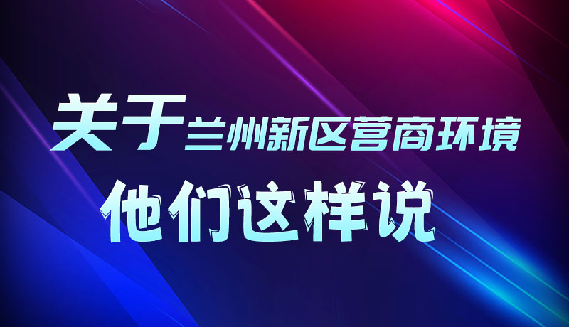 圖解|聽(tīng)！關(guān)于蘭州新區(qū)營(yíng)商環(huán)境，他們這樣說(shuō)